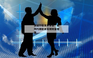 顶级炒股高手分享：如何巧用配资实现财富增值
